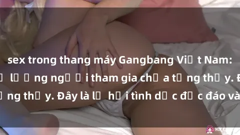 sex trong thang máy Gangbang Việt Nam: Kỷ lục mới với số lượng người tham gia chưa từng thấy. Đây là lễ hội tình dục độc đáo và gây sốc.