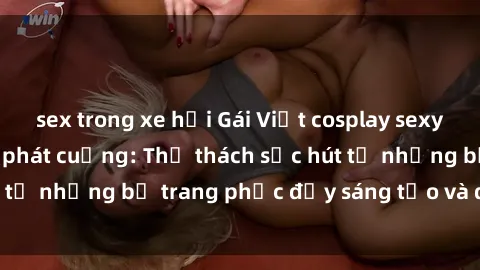 sex trong xe hơi Gái Việt cosplay sexy khiến fan hâm mộ phát cuồng: Thử thách sức hút từ những bộ trang phục đầy sáng tạo và quyến rũ!