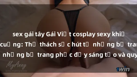 sex gái tây Gái Việt cosplay sexy khiến fan hâm mộ phát cuồng: Thử thách sức hút từ những bộ trang phục đầy sáng tạo và quyến rũ!