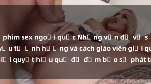 phim sex ngoại quốc Những vấn đề về sex học sinh: Các yếu tố ảnh hưởng và cách giáo viên giải quyết hiệu quả để đảm bảo sự phát triển toàn diện.