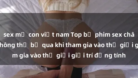 sex mẹ con việt nam Top bộ phim sex châu âu nổi tiếng không thể bỏ qua khi tham gia vào thế giới giải trí đồng tính