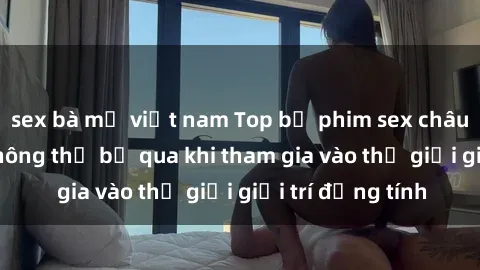 sex bà mẹ việt nam Top bộ phim sex châu âu nổi tiếng không thể bỏ qua khi tham gia vào thế giới giải trí đồng tính