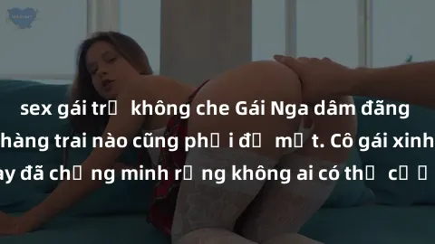 sex gái trẻ không che Gái Nga dâm đãng khiến tim bất cứ chàng trai nào cũng phải đỏ mặt. Cô gái xinh đẹp này đã chứng minh rằng không ai có thể cưỡng lại khi cô làm tình đắm say.