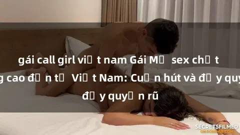 gái call girl việt nam Gái Mỹ sex chất lượng cao đến từ Việt Nam: Cuốn hút và đầy quyến rũ