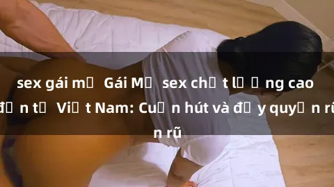 sex gái mỹ Gái Mỹ sex chất lượng cao đến từ Việt Nam: Cuốn hút và đầy quyến rũ