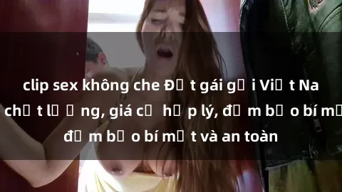 clip sex không che Đặt gái gọi Việt Nam: Dịch vụ chất lượng, giá cả hợp lý, đảm bảo bí mật và an toàn