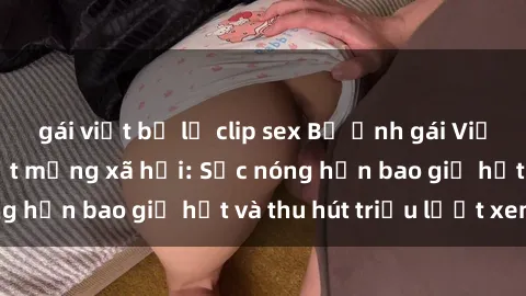 gái việt bị lộ clip sex Bộ ảnh gái Việt Nam nude gây sốt mạng xã hội: Sắc nóng hơn bao giờ hết và thu hút triệu lượt xem