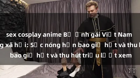 sex cosplay anime Bộ ảnh gái Việt Nam nude gây sốt mạng xã hội: Sắc nóng hơn bao giờ hết và thu hút triệu lượt xem