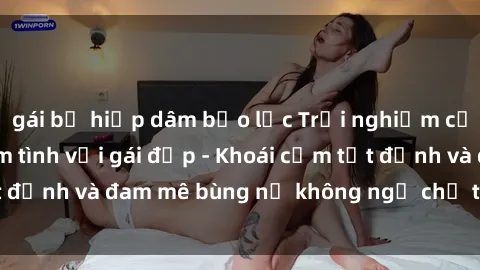 gái bị hiếp dâm bạo lực Trải nghiệm cực kỳ thú vị khi làm tình với gái đẹp - Khoái cảm tột đỉnh và đam mê bùng nổ không ngờ chỉ trong một đêm!
