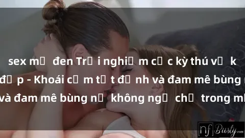 sex mỹ đen Trải nghiệm cực kỳ thú vị khi làm tình với gái đẹp - Khoái cảm tột đỉnh và đam mê bùng nổ không ngờ chỉ trong một đêm!