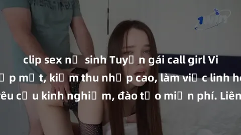 clip sex nữ sinh Tuyển gái call girl Việt Nam gợi cảm, đẹp mắt, kiếm thu nhập cao, làm việc linh hoạt, không yêu cầu kinh nghiệm, đào tạo miễn phí. Liên hệ ngay để biết thêm chi tiết!