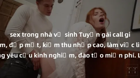 sex trong nhà vệ sinh Tuyển gái call girl Việt Nam gợi cảm, đẹp mắt, kiếm thu nhập cao, làm việc linh hoạt, không yêu cầu kinh nghiệm, đào tạo miễn phí. Liên hệ ngay để biết thêm chi tiết!