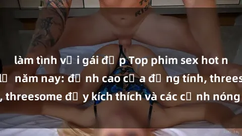 làm tình với gái đẹp Top phim sex hot nhất không thể bỏ lỡ năm nay: đỉnh cao của đồng tính, threesome đầy kích thích và các cảnh nóng đang gây sốt!