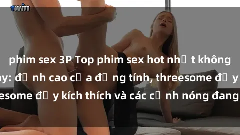 phim sex 3P Top phim sex hot nhất không thể bỏ lỡ năm nay: đỉnh cao của đồng tính, threesome đầy kích thích và các cảnh nóng đang gây sốt!