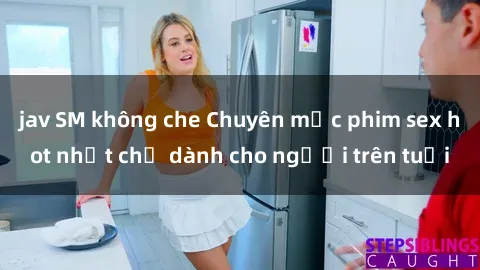 jav SM không che Chuyên mục phim sex hot nhất chỉ dành cho người trên tuổi