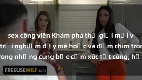 sex công viên Khám phá thế giới mới với sex người lớn: trải nghiệm đầy mê hoặc và đắm chìm trong những cung bậc cảm xúc tột cùng, hứng khởi và cuốn hút.