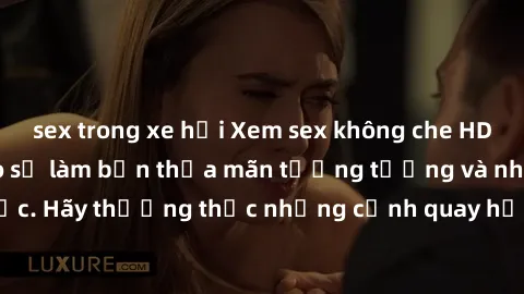 sex trong xe hơi Xem sex không che HD miễn phí đảm bảo sẽ làm bạn thỏa mãn tưởng tượng và nhu cầu tình dục. Hãy thưởng thức những cảnh quay hấp dẫn và mãnh liệt ngay bây giờ!
