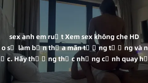 sex anh em ruột Xem sex không che HD miễn phí đảm bảo sẽ làm bạn thỏa mãn tưởng tượng và nhu cầu tình dục. Hãy thưởng thức những cảnh quay hấp dẫn và mãnh liệt ngay bây giờ!