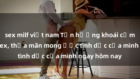 sex milf việt nam Tận hưởng khoái cảm với gái xinh sex, thỏa mãn mong ước tình dục của mình ngay hôm nay