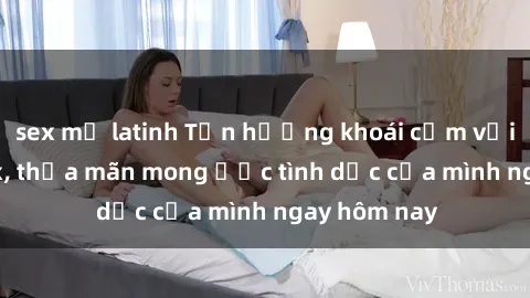 sex mỹ latinh Tận hưởng khoái cảm với gái xinh sex, thỏa mãn mong ước tình dục của mình ngay hôm nay