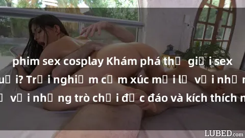 phim sex cosplay Khám phá thế giới sex trực tuyến: Hơn tuổi? Trải nghiệm cảm xúc mới lạ với những trò chơi độc đáo và kích thích người lớn