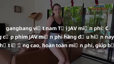 gangbang việt nam Tải JAV miễn phí: Các trang web cung cấp phim JAV miễn phí hàng đầu hiện nay. Các tác phẩm chất lượng cao, hoàn toàn miễn phí, giúp bạn thỏa mãn niềm đam mê mà không tốn kém.
