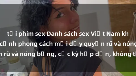 tải phim sex Danh sách sex Việt Nam không che - Ảnh toàn cảnh phong cách mới đầy quyến rũ và nóng bỏng, cực kỳ hấp dẫn, không thể bỏ qua!