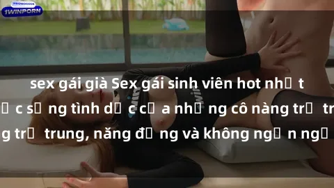 sex gái già Sex gái sinh viên hot nhất: Cùng khám phá cuộc sống tình dục của những cô nàng trẻ trung, năng động và không ngần ngại thử nghiệm!