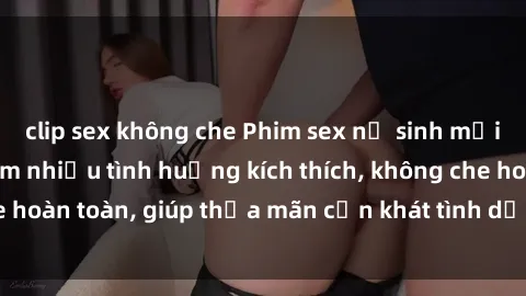 clip sex không che Phim sex nữ sinh mới nhất: Trải nghiệm nhiều tình huống kích thích, không che hoàn toàn, giúp thỏa mãn cơn khát tình dục của các bạn trẻ