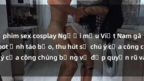 phim sex cosplay Người mẫu Việt Nam gây sốt với loạt shoot ảnh táo bạo, thu hút sự chú ý của công chúng bằng vẻ đẹp quyến rũ và gợi cảm.