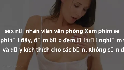 sex nữ nhân viên văn phòng Xem phim sex không che miễn phí tại đây, đảm bảo đem lại trải nghiệm thú vị và đầy kích thích cho các bạn. Không cần đăng ký, hoàn toàn miễn phí.