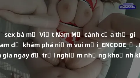 sex bà mẹ Việt Nam Mở cánh cửa thế giới sex MILF Việt Nam để khám phá niềm vui mới_ENCODE_. Hãy tham gia ngay để trải nghiệm những khoảnh khắc đầy kích thích và đam mê.