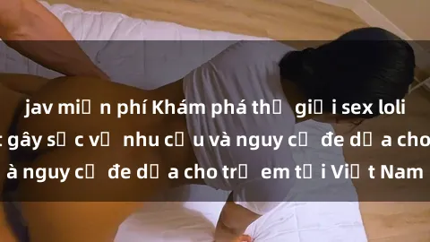 jav miễn phí Khám phá thế giới sex loli Việt Nam: Sự thật gây sốc về nhu cầu và nguy cơ đe dọa cho trẻ em tại Việt Nam