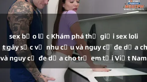 sex bạo lực Khám phá thế giới sex loli Việt Nam: Sự thật gây sốc về nhu cầu và nguy cơ đe dọa cho trẻ em tại Việt Nam