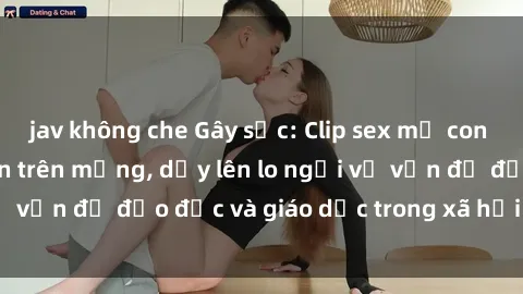 jav không che Gây sốc: Clip sex mẹ con Việt Nam lan truyền trên mạng, dấy lên lo ngại về vấn đề đạo đức và giáo dục trong xã hội hiện nay.