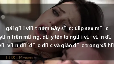 gái gọi việt nam Gây sốc: Clip sex mẹ con Việt Nam lan truyền trên mạng, dấy lên lo ngại về vấn đề đạo đức và giáo dục trong xã hội hiện nay.