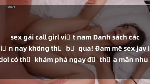 sex gái call girl việt nam Danh sách các idol JAV hot nhất hiện nay không thể bỏ qua! Đam mê sex jav idol có thể khám phá ngay để thỏa mãn nhu cầu giải trí của mình!