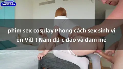 phim sex cosplay Phong cách sex sinh viên Việt Nam độc đáo và đam mê