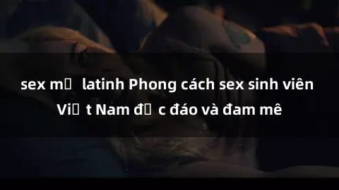 sex mỹ latinh Phong cách sex sinh viên Việt Nam độc đáo và đam mê